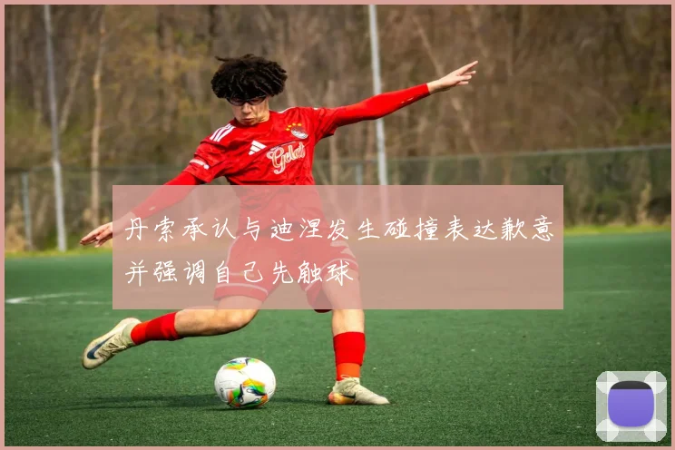 丹索承认与迪涅发生碰撞表达歉意并强调自己先触球