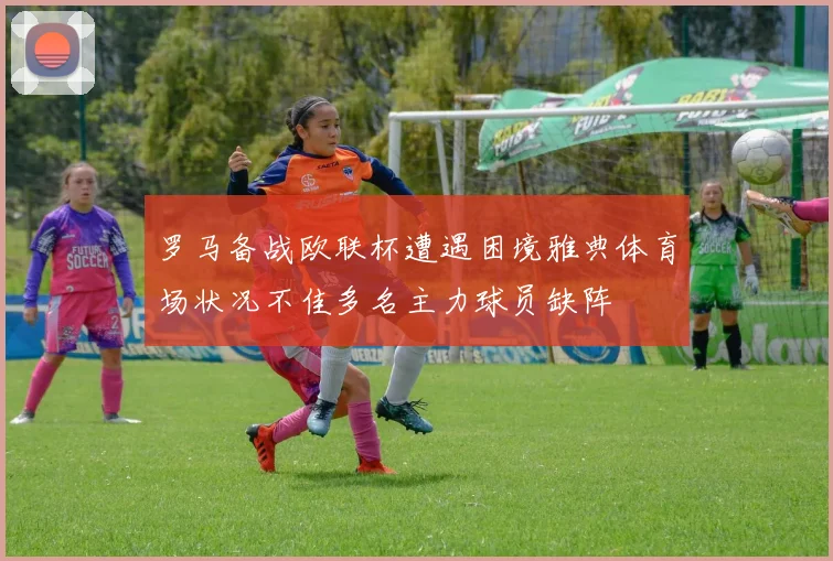 罗马备战欧联杯遭遇困境雅典体育场状况不佳多名主力球员缺阵