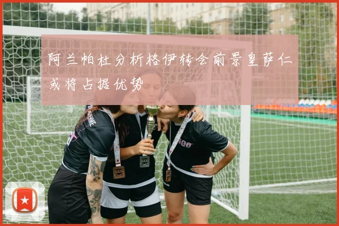 阿兰帕杜分析格伊转会前景皇萨仁或将占据优势