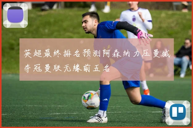 英超最终排名预测阿森纳力压曼城夺冠曼联无缘前五名