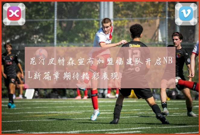 昆汀皮特森宣布加盟福建队开启NBL新篇章期待精彩表现