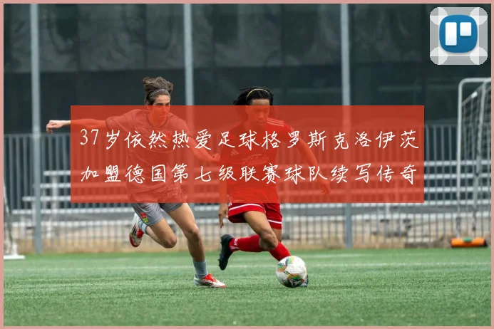 37岁依然热爱足球格罗斯克洛伊茨加盟德国第七级联赛球队续写传奇