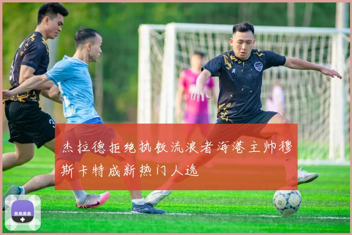 杰拉德拒绝执教流浪者海港主帅穆斯卡特成新热门人选