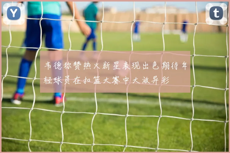 韦德称赞热火新星表现出色期待年轻球员在扣篮大赛中大放异彩