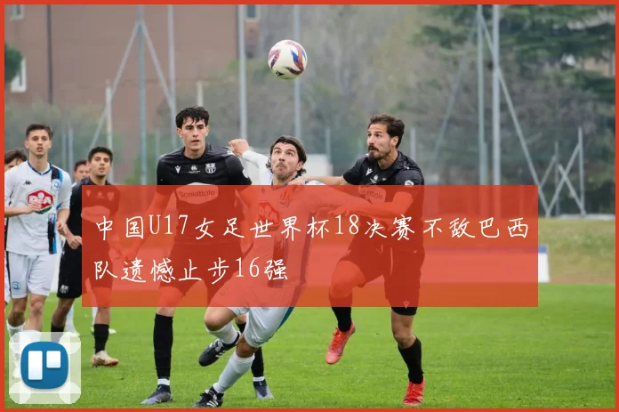 中国U17女足世界杯18决赛不敌巴西队遗憾止步16强
