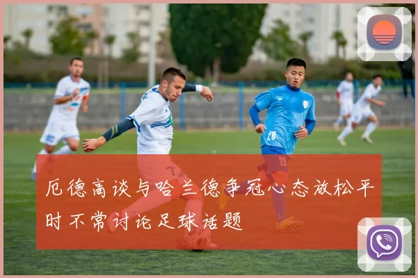 厄德高谈与哈兰德争冠心态放松平时不常讨论足球话题