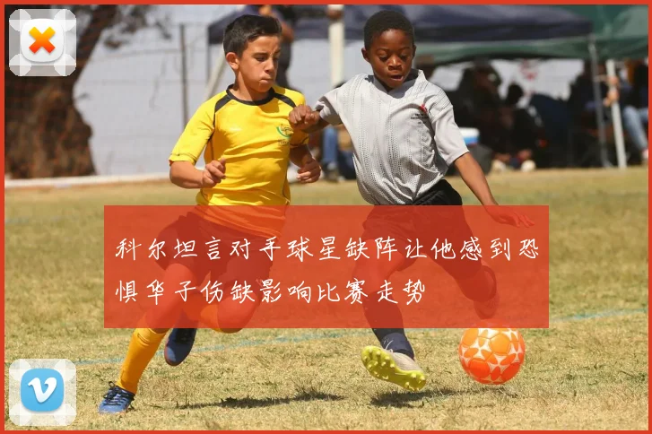 科尔坦言对手球星缺阵让他感到恐惧华子伤缺影响比赛走势